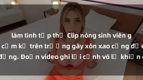 làm tình tập thể Clip nóng sinh viên gây sốc: Hành động cấm kỵ trên trường gây xôn xao cộng đồng. Đoạn video ghi lại cảnh vô lễ khiến dư luận bức xúc.