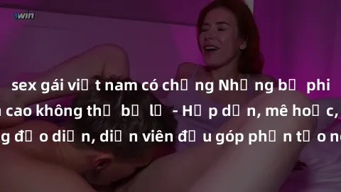 sex gái việt nam có chồng Những bộ phim sex gái già đỉnh cao không thể bỏ lỡ - Hấp dẫn, mê hoặc, từng đạo diễn, diễn viên đều góp phần tạo nên sự hấp dẫn, kích thích.