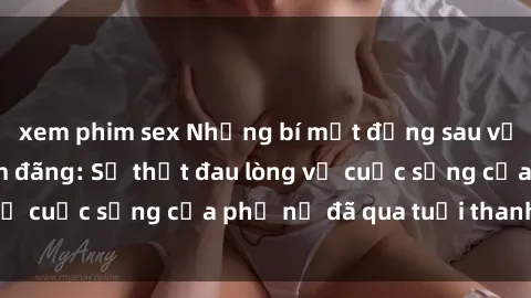 xem phim sex Những bí mật đằng sau vẻ ngoài gái già dâm đãng: Sự thật đau lòng về cuộc sống của phụ nữ đã qua tuổi thanh xuân