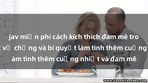 jav miễn phí cách kích thích đam mê trong hôn nhân: Sex vợ chồng và bí quyết làm tình thêm cuồng nhiệt và đam mê