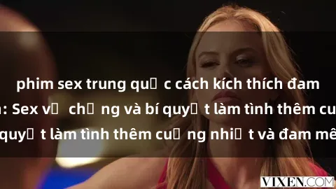 phim sex trung quốc cách kích thích đam mê trong hôn nhân: Sex vợ chồng và bí quyết làm tình thêm cuồng nhiệt và đam mê