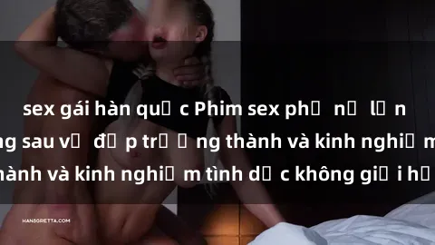 sex gái hàn quốc Phim sex phụ nữ lớn tuổi: Sức hút đằng sau vẻ đẹp trưởng thành và kinh nghiệm tình dục không giới hạn
