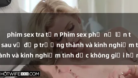 phim sex tra tấn Phim sex phụ nữ lớn tuổi: Sức hút đằng sau vẻ đẹp trưởng thành và kinh nghiệm tình dục không giới hạn