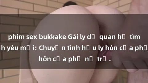 phim sex bukkake Gái ly dị quan hệ tìm kiếm tình yêu mới: Chuyện tình hậu ly hôn của phụ nữ trẻ.
