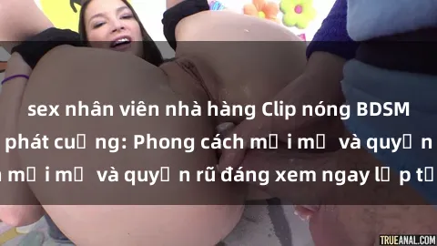 sex nhân viên nhà hàng Clip nóng BDSM khiến người xem phát cuồng: Phong cách mới mẻ và quyến rũ đáng xem ngay lập tức!