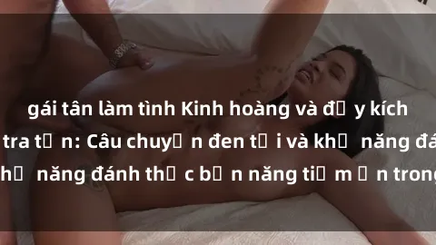 gái tân làm tình Kinh hoàng và đầy kích thích với phim sex tra tấn: Câu chuyện đen tối và khả năng đánh thức bản năng tiềm ẩn trong con người