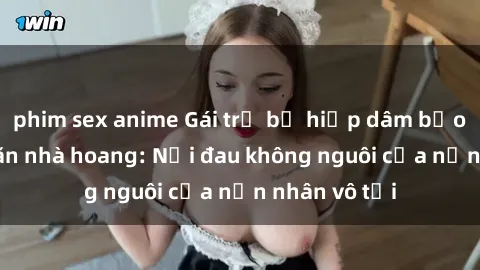 phim sex anime Gái trẻ bị hiếp dâm bạo lực trong căn nhà hoang: Nỗi đau không nguôi của nạn nhân vô tội