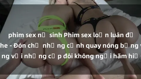 phim sex nữ sinh Phim sex loạn luân đầy kích thích không che - Đón chờ những cảnh quay nóng bỏng với những cặp đôi không ngại hãm hiếp gia đình trong lòng