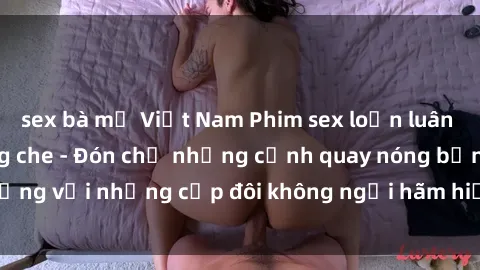 sex bà mẹ Việt Nam Phim sex loạn luân đầy kích thích không che - Đón chờ những cảnh quay nóng bỏng với những cặp đôi không ngại hãm hiếp gia đình trong lòng