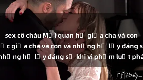 sex cô cháu Mối quan hệ giữa cha và con: Sự thật về tình dục giữa cha và con và những hệ lụy đáng sợ khi vi phạm luật pháp.