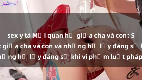 sex y tá Mối quan hệ giữa cha và con: Sự thật về tình dục giữa cha và con và những hệ lụy đáng sợ khi vi phạm luật pháp.