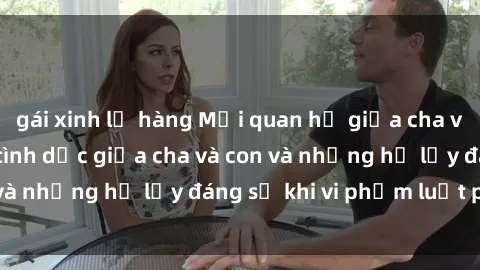 gái xinh lộ hàng Mối quan hệ giữa cha và con: Sự thật về tình dục giữa cha và con và những hệ lụy đáng sợ khi vi phạm luật pháp.