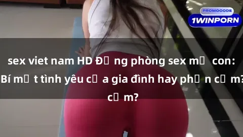 sex viet nam HD Động phòng sex mẹ con: Bí mật tình yêu của gia đình hay phản cảm?