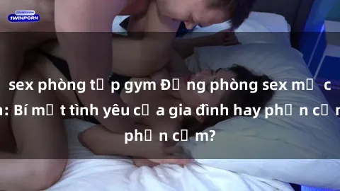 sex phòng tập gym Động phòng sex mẹ con: Bí mật tình yêu của gia đình hay phản cảm?