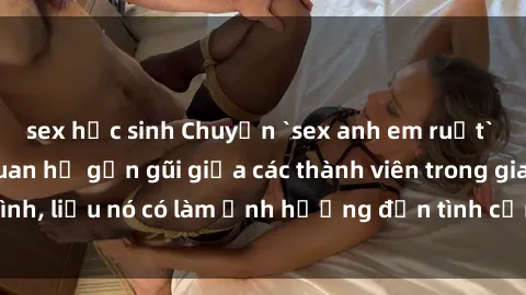 sex học sinh Chuyện `sex anh em ruột` - Đề cập đến quan hệ gần gũi giữa các thành viên trong gia đình, liệu nó có làm ảnh hưởng đến tình cảm gia đình hay không?