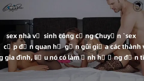 sex nhà vệ sinh công cộng Chuyện `sex anh em ruột` - Đề cập đến quan hệ gần gũi giữa các thành viên trong gia đình, liệu nó có làm ảnh hưởng đến tình cảm gia đình hay không?