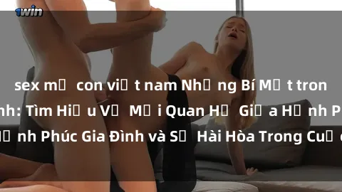sex mẹ con việt nam Những Bí Mật trong Tình Dục Gia Đình: Tìm Hiểu Về Mối Quan Hệ Giữa Hạnh Phúc Gia Đình và Sự Hài Hòa Trong Cuộc Sống Tình Dục