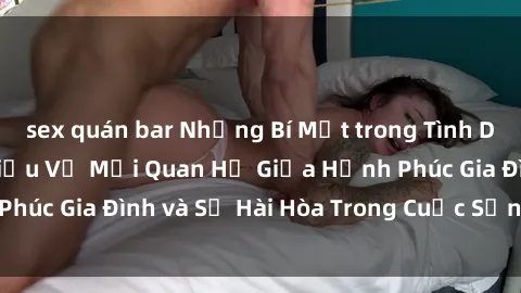 sex quán bar Những Bí Mật trong Tình Dục Gia Đình: Tìm Hiểu Về Mối Quan Hệ Giữa Hạnh Phúc Gia Đình và Sự Hài Hòa Trong Cuộc Sống Tình Dục