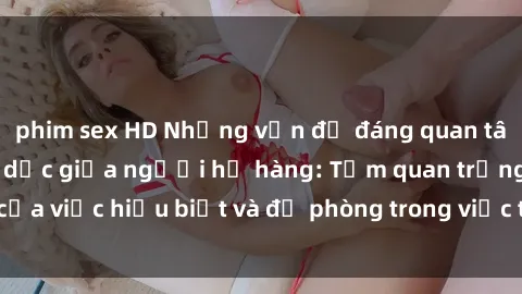 phim sex HD Những vấn đề đáng quan tâm về quan hệ tình dục giữa người họ hàng: Tầm quan trọng của việc hiểu biết và đề phòng trong việc tiếp xúc trong gia đình.