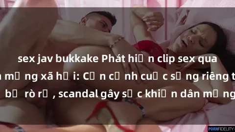 sex jav bukkake Phát hiện clip sex quay lén hot nhất trên mạng xã hội: Cận cảnh cuộc sống riêng tư bị rò rỉ, scandal gây sốc khiến dân mạng không khỏi bàng hoàng