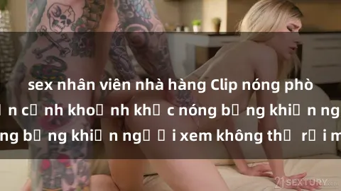 sex nhân viên nhà hàng Clip nóng phòng tắm gây sốt: Cận cảnh khoảnh khắc nóng bỏng khiến người xem không thể rời mắt