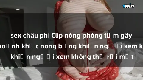 sex châu phi Clip nóng phòng tắm gây sốt: Cận cảnh khoảnh khắc nóng bỏng khiến người xem không thể rời mắt