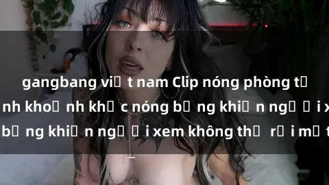 gangbang việt nam Clip nóng phòng tắm gây sốt: Cận cảnh khoảnh khắc nóng bỏng khiến người xem không thể rời mắt
