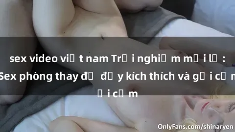 sex video việt nam Trải nghiệm mới lạ: Sex phòng thay đồ đầy kích thích và gợi cảm