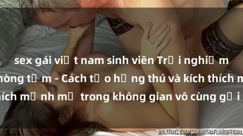 sex gái việt nam sinh viên Trải nghiệm mới lạ với sex phòng tắm - Cách tạo hứng thú và kích thích mạnh mẽ trong không gian vô cùng gợi cảm và lãng mạn
