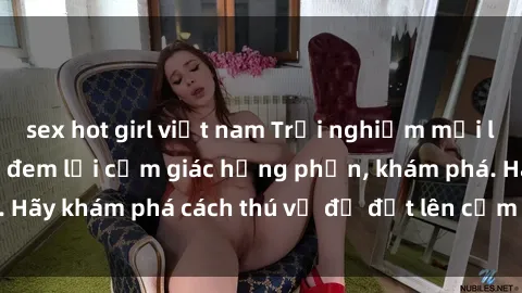 sex hot girl việt nam Trải nghiệm mới lạ: Sex trong xe hơi đem lại cảm giác hưng phấn, khám phá. Hãy khám phá cách thú vị để đốt lên cảm xúc trong cuộc tình!