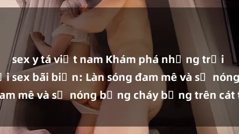 sex y tá việt nam Khám phá những trải nghiệm độc đáo tại sex bãi biển: Làn sóng đam mê và sự nóng bỏng cháy bỏng trên cát trắng