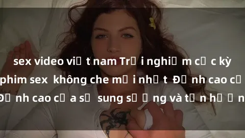 sex video việt nam Trải nghiệm cực kỳ nóng bỏng trong phim sex  không che mới nhất  Đỉnh cao của sự sung sướng và tận hưởng chân thật