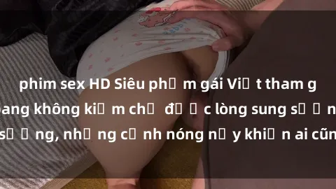 phim sex HD Siêu phẩm gái Việt tham gia trong buổi gangbang không kiềm chế được lòng sung sướng, những cảnh nóng nảy khiến ai cũng phải mãn nhãn