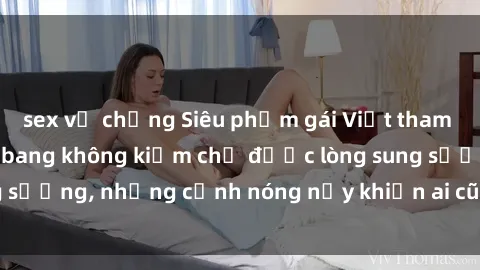 sex vợ chồng Siêu phẩm gái Việt tham gia trong buổi gangbang không kiềm chế được lòng sung sướng, những cảnh nóng nảy khiến ai cũng phải mãn nhãn