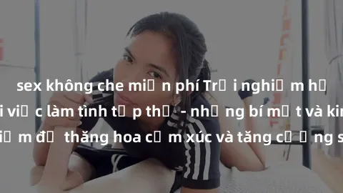 sex không che miễn phí Trải nghiệm hứng khởi cùng với việc làm tình tập thể - những bí mật và kinh nghiệm để thăng hoa cảm xúc và tăng cường sự gắn kết trong mối quan hệ