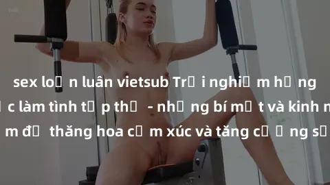 sex loạn luân vietsub Trải nghiệm hứng khởi cùng với việc làm tình tập thể - những bí mật và kinh nghiệm để thăng hoa cảm xúc và tăng cường sự gắn kết trong mối quan hệ