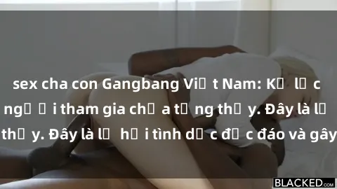 sex cha con Gangbang Việt Nam: Kỷ lục mới với số lượng người tham gia chưa từng thấy. Đây là lễ hội tình dục độc đáo và gây sốc.