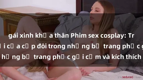 gái xinh khỏa thân Phim sex cosplay: Trải nghiệm tuyệt vời của cặp đôi trong những bộ trang phục gợi cảm và kích thích