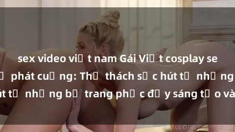 sex video việt nam Gái Việt cosplay sexy khiến fan hâm mộ phát cuồng: Thử thách sức hút từ những bộ trang phục đầy sáng tạo và quyến rũ!