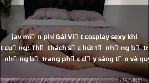 jav miễn phí Gái Việt cosplay sexy khiến fan hâm mộ phát cuồng: Thử thách sức hút từ những bộ trang phục đầy sáng tạo và quyến rũ!
