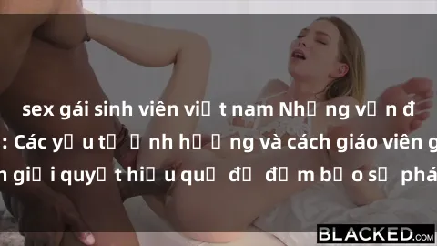 sex gái sinh viên việt nam Những vấn đề về sex học sinh: Các yếu tố ảnh hưởng và cách giáo viên giải quyết hiệu quả để đảm bảo sự phát triển toàn diện.