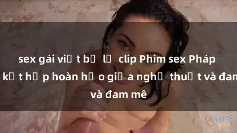 sex gái việt bị lộ clip Phim sex Pháp - Sự kết hợp hoàn hảo giữa nghệ thuật và đam mê