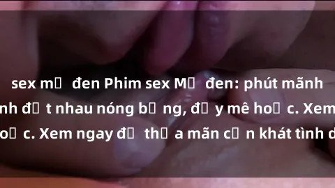 sex mỹ đen Phim sex Mỹ đen: phút mãnh liệt với những cảnh địt nhau nóng bỏng, đầy mê hoặc. Xem ngay để thỏa mãn cơn khát tình dục của bạn!