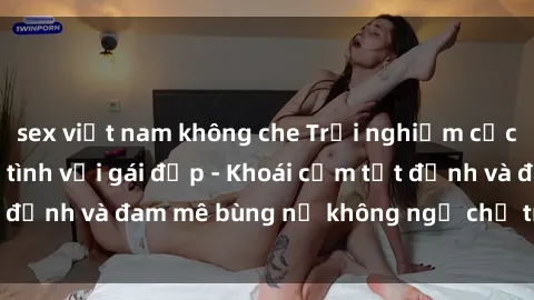 sex việt nam không che Trải nghiệm cực kỳ thú vị khi làm tình với gái đẹp - Khoái cảm tột đỉnh và đam mê bùng nổ không ngờ chỉ trong một đêm!