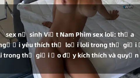 sex nữ sinh Việt Nam Phim sex loli: thỏa mãn đam mê của người yêu thích thể loại loli trong thế giới ảo đầy kích thích và quyến rũ.