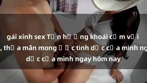gái xinh sex Tận hưởng khoái cảm với gái xinh sex, thỏa mãn mong ước tình dục của mình ngay hôm nay