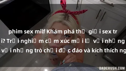 phim sex milf Khám phá thế giới sex trực tuyến: Hơn tuổi? Trải nghiệm cảm xúc mới lạ với những trò chơi độc đáo và kích thích người lớn
