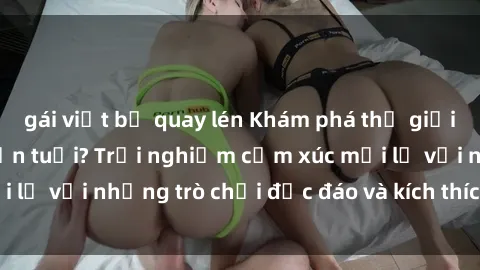gái việt bị quay lén Khám phá thế giới sex trực tuyến: Hơn tuổi? Trải nghiệm cảm xúc mới lạ với những trò chơi độc đáo và kích thích người lớn
