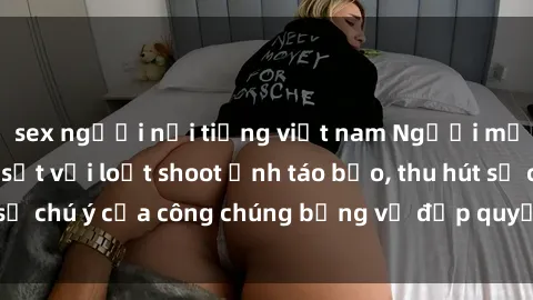 sex người nổi tiếng việt nam Người mẫu Việt Nam gây sốt với loạt shoot ảnh táo bạo, thu hút sự chú ý của công chúng bằng vẻ đẹp quyến rũ và gợi cảm.