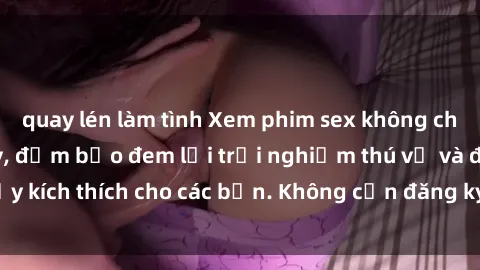 quay lén làm tình Xem phim sex không che miễn phí tại đây, đảm bảo đem lại trải nghiệm thú vị và đầy kích thích cho các bạn. Không cần đăng ký, hoàn toàn miễn phí.